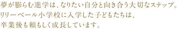夢が膨らむ進学は、なりたい自分と向き合う大切なステップ。リリーベール小学校に入学した子どもたちは、卒業後も頼もしく成長しています。
